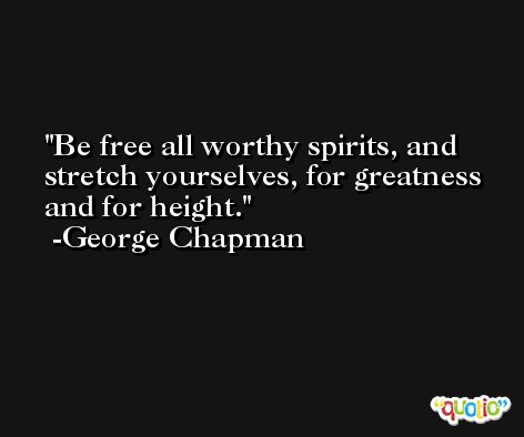 Be free all worthy spirits, and stretch yourselves, for greatness and for height. -George Chapman