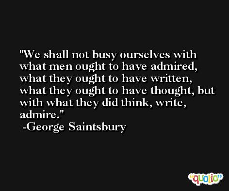 We shall not busy ourselves with what men ought to have admired, what they ought to have written, what they ought to have thought, but with what they did think, write, admire. -George Saintsbury