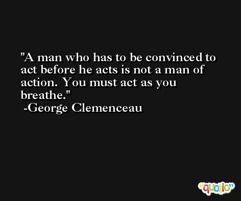 A man who has to be convinced to act before he acts is not a man of action. You must act as you breathe. -George Clemenceau