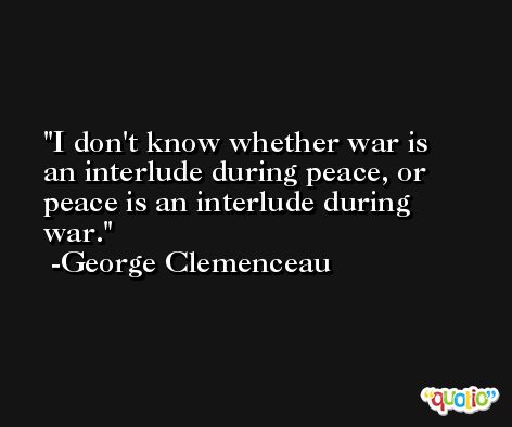I don't know whether war is an interlude during peace, or peace is an interlude during war. -George Clemenceau