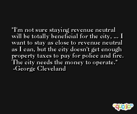 I'm not sure staying revenue neutral will be totally beneficial for the city, ... I want to stay as close to revenue neutral as I can, but the city doesn't get enough property taxes to pay for police and fire. The city needs the money to operate. -George Cleveland