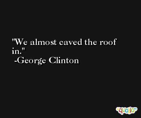 We almost caved the roof in. -George Clinton