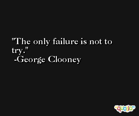 The only failure is not to try. -George Clooney