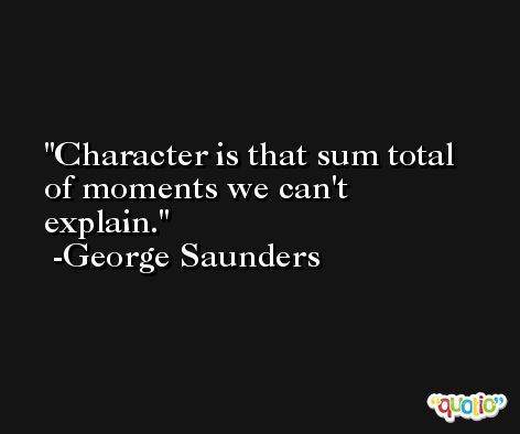 Character is that sum total of moments we can't explain. -George Saunders