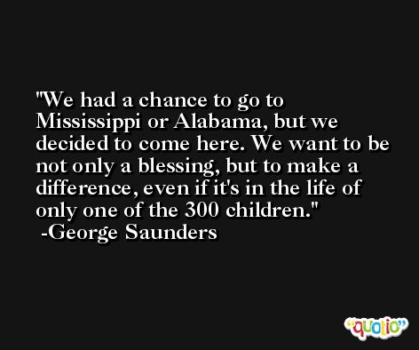 We had a chance to go to Mississippi or Alabama, but we decided to come here. We want to be not only a blessing, but to make a difference, even if it's in the life of only one of the 300 children. -George Saunders
