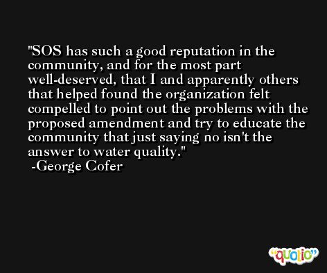 SOS has such a good reputation in the community, and for the most part well-deserved, that I and apparently others that helped found the organization felt compelled to point out the problems with the proposed amendment and try to educate the community that just saying no isn't the answer to water quality. -George Cofer