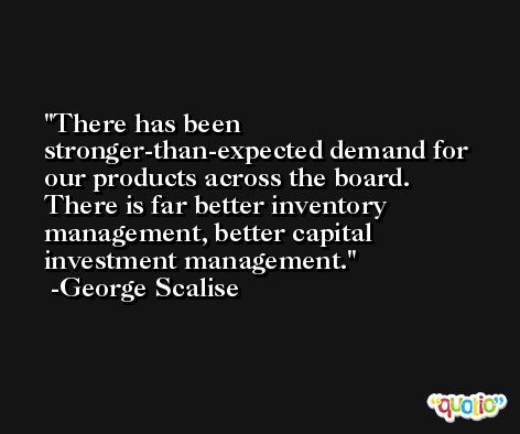 There has been stronger-than-expected demand for our products across the board. There is far better inventory management, better capital investment management. -George Scalise