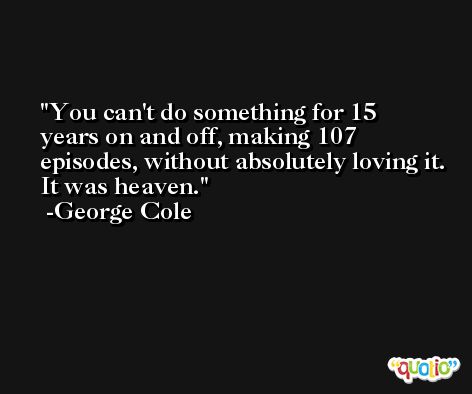 You can't do something for 15 years on and off, making 107 episodes, without absolutely loving it. It was heaven. -George Cole
