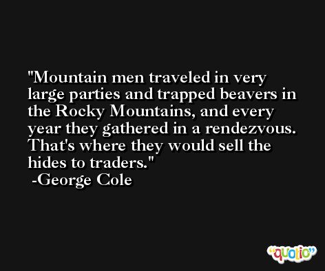 Mountain men traveled in very large parties and trapped beavers in the Rocky Mountains, and every year they gathered in a rendezvous. That's where they would sell the hides to traders. -George Cole