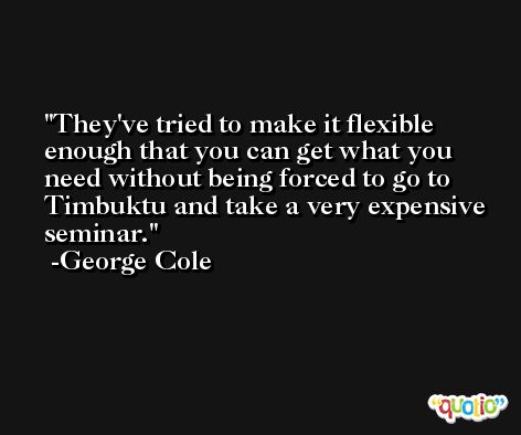 They've tried to make it flexible enough that you can get what you need without being forced to go to Timbuktu and take a very expensive seminar. -George Cole