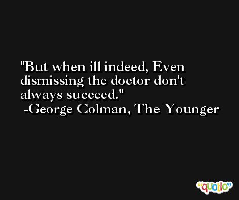 But when ill indeed, Even dismissing the doctor don't always succeed. -George Colman, The Younger