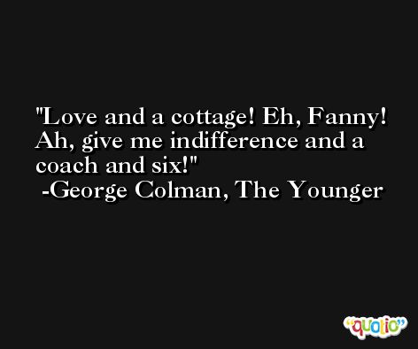 Love and a cottage! Eh, Fanny! Ah, give me indifference and a coach and six! -George Colman, The Younger