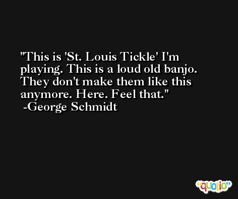 This is 'St. Louis Tickle' I'm playing. This is a loud old banjo. They don't make them like this anymore. Here. Feel that. -George Schmidt