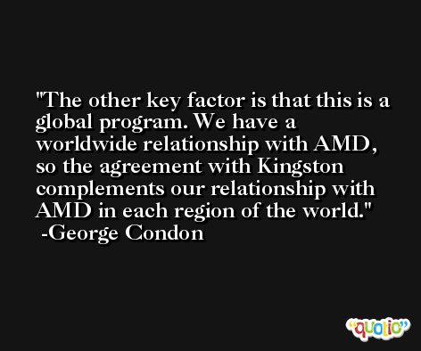 The other key factor is that this is a global program. We have a worldwide relationship with AMD, so the agreement with Kingston complements our relationship with AMD in each region of the world. -George Condon