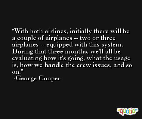 With both airlines, initially there will be a couple of airplanes -- two or three airplanes -- equipped with this system. During that three months, we'll all be evaluating how it's going, what the usage is, how we handle the crew issues, and so on. -George Cooper