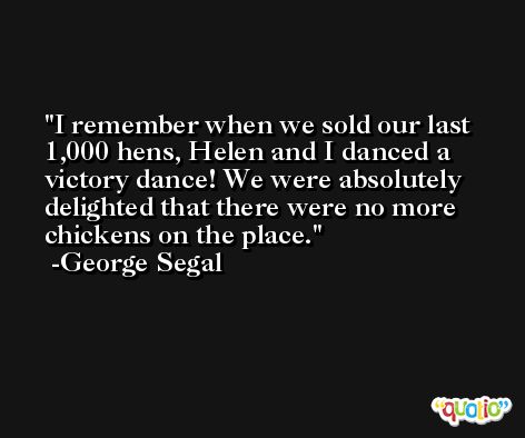 I remember when we sold our last 1,000 hens, Helen and I danced a victory dance! We were absolutely delighted that there were no more chickens on the place. -George Segal