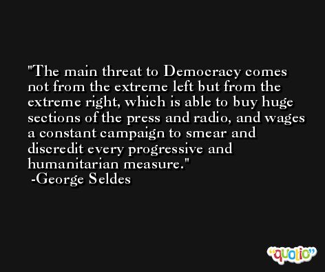 The main threat to Democracy comes not from the extreme left but from the extreme right, which is able to buy huge sections of the press and radio, and wages a constant campaign to smear and discredit every progressive and humanitarian measure. -George Seldes