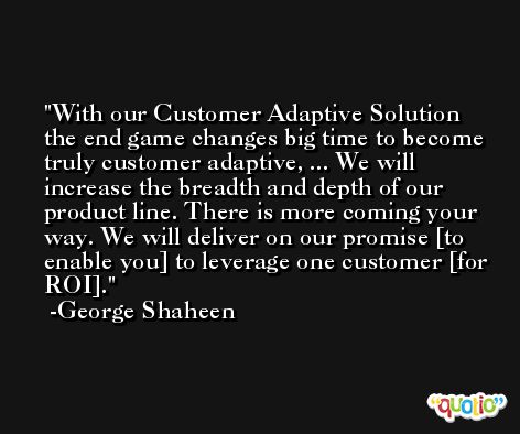 With our Customer Adaptive Solution the end game changes big time to become truly customer adaptive, ... We will increase the breadth and depth of our product line. There is more coming your way. We will deliver on our promise [to enable you] to leverage one customer [for ROI]. -George Shaheen