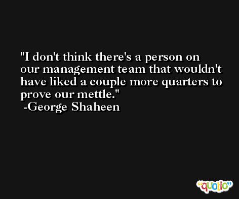 I don't think there's a person on our management team that wouldn't have liked a couple more quarters to prove our mettle. -George Shaheen