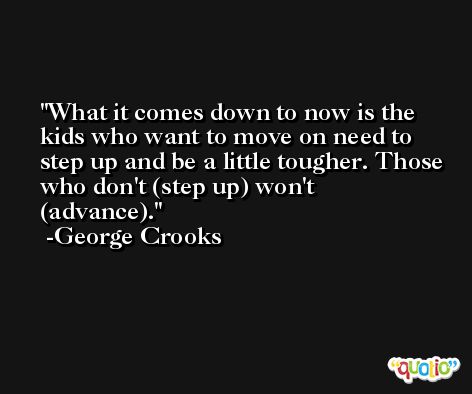 What it comes down to now is the kids who want to move on need to step up and be a little tougher. Those who don't (step up) won't (advance). -George Crooks