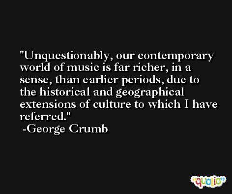 Unquestionably, our contemporary world of music is far richer, in a sense, than earlier periods, due to the historical and geographical extensions of culture to which I have referred. -George Crumb