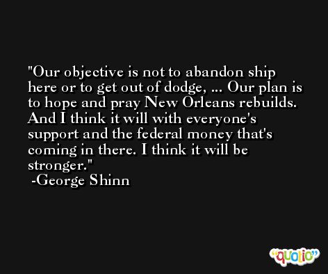 Our objective is not to abandon ship here or to get out of dodge, ... Our plan is to hope and pray New Orleans rebuilds. And I think it will with everyone's support and the federal money that's coming in there. I think it will be stronger. -George Shinn