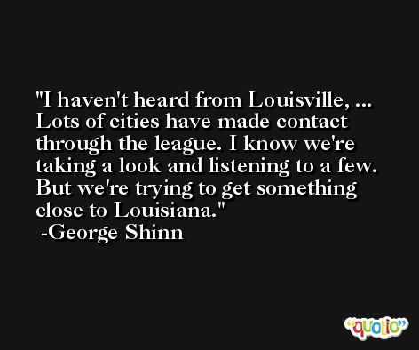 I haven't heard from Louisville, ... Lots of cities have made contact through the league. I know we're taking a look and listening to a few. But we're trying to get something close to Louisiana. -George Shinn