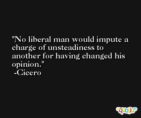 No liberal man would impute a charge of unsteadiness to another for having changed his opinion. -Cicero