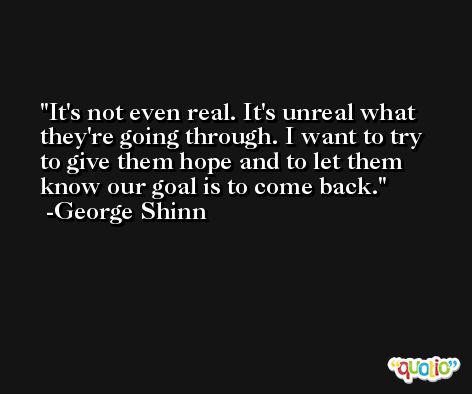 It's not even real. It's unreal what they're going through. I want to try to give them hope and to let them know our goal is to come back. -George Shinn