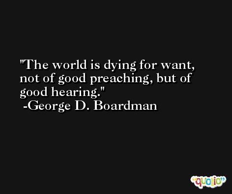 The world is dying for want, not of good preaching, but of good hearing. -George D. Boardman