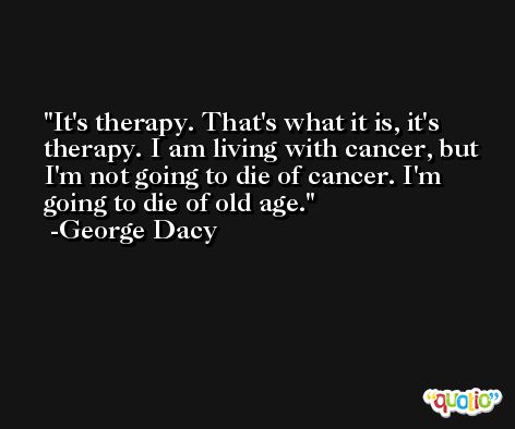 It's therapy. That's what it is, it's therapy. I am living with cancer, but I'm not going to die of cancer. I'm going to die of old age. -George Dacy