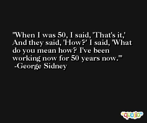 When I was 50, I said, 'That's it,' And they said, 'How?' I said, 'What do you mean how? I've been working now for 50 years now.' -George Sidney