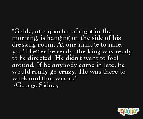 Gable, at a quarter of eight in the morning, is banging on the side of his dressing room. At one minute to nine, you'd better be ready, the king was ready to be directed. He didn't want to fool around. If he anybody came in late, he would really go crazy. He was there to work and that was it. -George Sidney