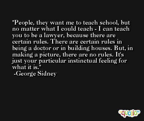 People, they want me to teach school, but no matter what I could teach - I can teach you to be a lawyer, because there are certain rules. There are certain rules in being a doctor or in building houses. But, in making a picture, there are no rules. It's just your particular instinctual feeling for what it is. -George Sidney