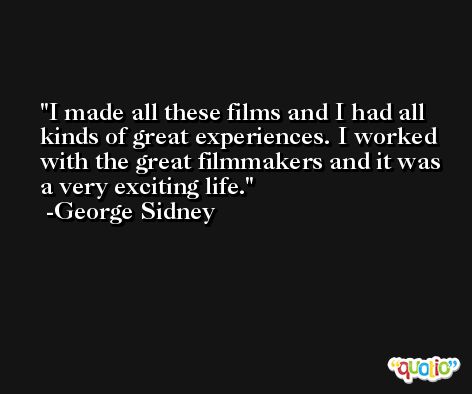 I made all these films and I had all kinds of great experiences. I worked with the great filmmakers and it was a very exciting life. -George Sidney