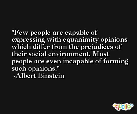 Few people are capable of expressing with equanimity opinions which differ from the prejudices of their social environment. Most people are even incapable of forming such opinions. -Albert Einstein