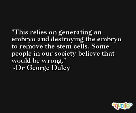 This relies on generating an embryo and destroying the embryo to remove the stem cells. Some people in our society believe that would be wrong. -Dr George Daley