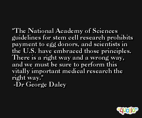 The National Academy of Sciences guidelines for stem cell research prohibits payment to egg donors, and scientists in the U.S. have embraced those principles. There is a right way and a wrong way, and we must be sure to perform this vitally important medical research the right way. -Dr George Daley