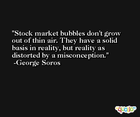 Stock market bubbles don't grow out of thin air. They have a solid basis in reality, but reality as distorted by a misconception. -George Soros