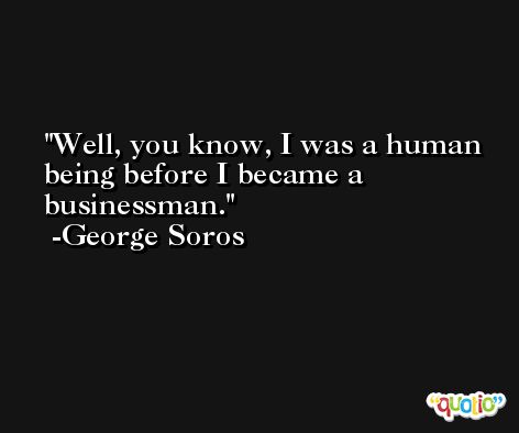 Well, you know, I was a human being before I became a businessman. -George Soros