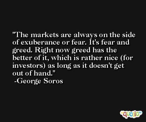The markets are always on the side of exuberance or fear. It's fear and greed. Right now greed has the better of it, which is rather nice (for investors) as long as it doesn't get out of hand. -George Soros
