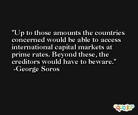Up to those amounts the countries concerned would be able to access international capital markets at prime rates. Beyond these, the creditors would have to beware. -George Soros