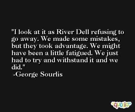I look at it as River Dell refusing to go away. We made some mistakes, but they took advantage. We might have been a little fatigued. We just had to try and withstand it and we did. -George Sourlis