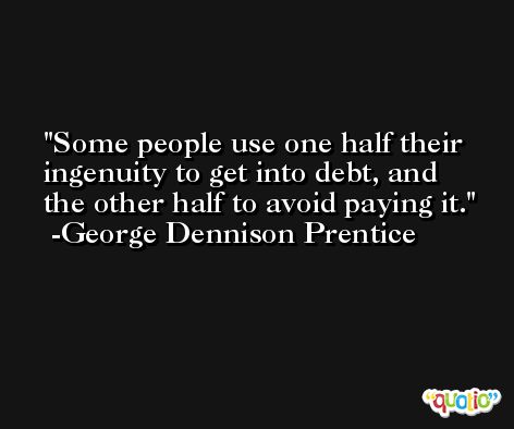 Some people use one half their ingenuity to get into debt, and the other half to avoid paying it. -George Dennison Prentice