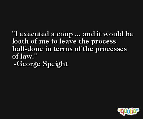 I executed a coup ... and it would be loath of me to leave the process half-done in terms of the processes of law. -George Speight