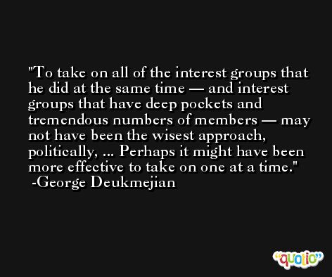 To take on all of the interest groups that he did at the same time — and interest groups that have deep pockets and tremendous numbers of members — may not have been the wisest approach, politically, ... Perhaps it might have been more effective to take on one at a time. -George Deukmejian