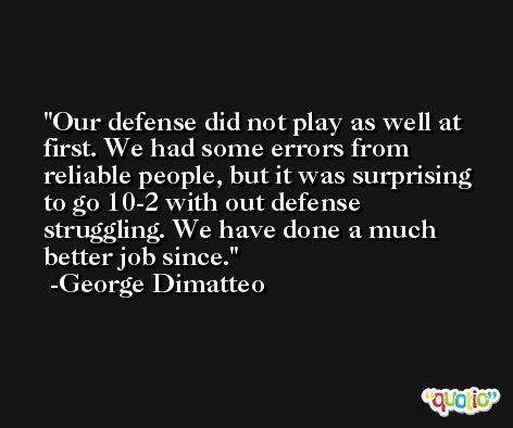 Our defense did not play as well at first. We had some errors from reliable people, but it was surprising to go 10-2 with out defense struggling. We have done a much better job since. -George Dimatteo