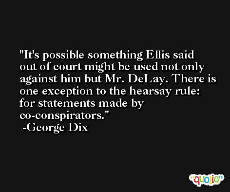 It's possible something Ellis said out of court might be used not only against him but Mr. DeLay. There is one exception to the hearsay rule: for statements made by co-conspirators. -George Dix