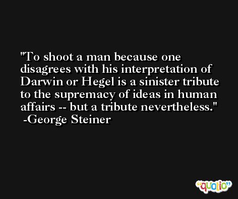 To shoot a man because one disagrees with his interpretation of Darwin or Hegel is a sinister tribute to the supremacy of ideas in human affairs -- but a tribute nevertheless. -George Steiner