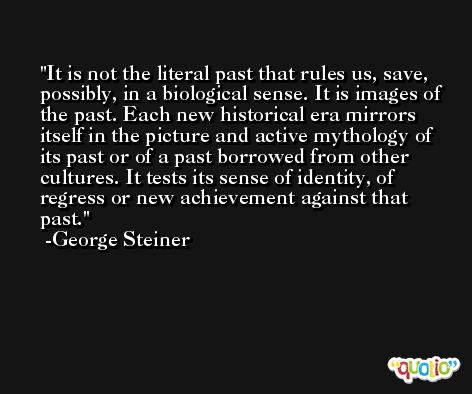 It is not the literal past that rules us, save, possibly, in a biological sense. It is images of the past. Each new historical era mirrors itself in the picture and active mythology of its past or of a past borrowed from other cultures. It tests its sense of identity, of regress or new achievement against that past. -George Steiner